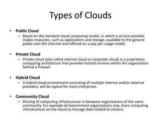Types of Clouds
• Public Cloud
   – Based on the standard cloud computing model, in which a service provider
     makes resources, such as applications and storage, available to the general
     public over the Internet and offered on a pay-per-usage model.

• Private Cloud
   – Private cloud (also called internal cloud or corporate cloud) is a proprietary
     computing architecture that provides hosted services within the organization
     behind a firewall.

• Hybrid Cloud
   – A hybrid cloud environment consisting of multiple internal and/or external
     providers, will be typical for most enterprises.

• Community Cloud
   – Sharing of computing infrastructure in between organizations of the same
     community. For example all Government organizations may share computing
     infrastructure on the cloud to manage data related to citizens.
 