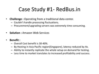 Case Study #1- RedBus.in
• Challenge : Operating from a traditional data center.
    – Couldn’t handle processing fluctuations.
    – Procurement/upgrading servers was extremely time consuming.

• Solution : Amazon Web Services

• Benefit :
    –   Overall Cost benefit is 30-40%.
    –   By Hosting in Asia Pacific region(Singapore), latency reduced by 4x.
    –   Ability to instantly replicate the whole setup on demand for testing.
    –   Less time to market translates to increased profitability and success.
 