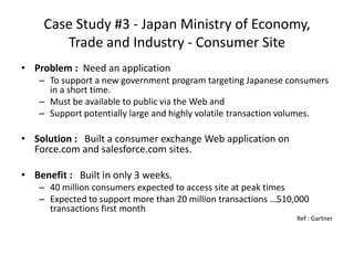 Case Study #3 - Japan Ministry of Economy,
        Trade and Industry - Consumer Site
• Problem : Need an application
   – To support a new government program targeting Japanese consumers
     in a short time.
   – Must be available to public via the Web and
   – Support potentially large and highly volatile transaction volumes.

• Solution : Built a consumer exchange Web application on
  Force.com and salesforce.com sites.

• Benefit : Built in only 3 weeks.
   – 40 million consumers expected to access site at peak times
   – Expected to support more than 20 million transactions …510,000
     transactions first month
                                                                Ref : Gartner
 