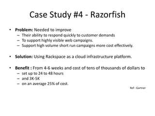 Case Study #4 - Razorfish
• Problem: Needed to improve
    – Their ability to respond quickly to customer demands
    – To support highly visible web campaigns.
    – Support high volume short run campaigns more cost effectively.

• Solution: Using Rackspace as a cloud infrastructure platform.

• Benefit : From 4-6 weeks and cost of tens of thousands of dollars to
    – set up to 24 to 48 hours
    – and 3K-5K
    – on an average 25% of cost.
                                                                  Ref : Gartner
 