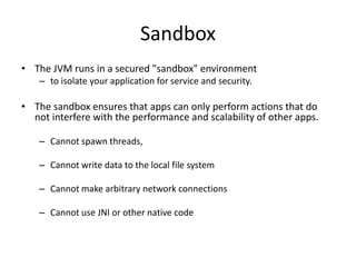 Sandbox
• The JVM runs in a secured "sandbox" environment
    – to isolate your application for service and security.

• The sandbox ensures that apps can only perform actions that do
  not interfere with the performance and scalability of other apps.

    – Cannot spawn threads,

    – Cannot write data to the local file system

    – Cannot make arbitrary network connections

    – Cannot use JNI or other native code
 