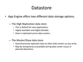 Datastore
• App Engine offers two different data storage options.

   – The High Replication data store
      • This is default for new applications.
      • Highly Available and Highly Reliable.
      • Data is replicated across data centers.


   – The Master/Slave data store
      • Asynchronously replicates data to other data centers as you write.
      • May be temporarily unavailable during data center issues or
        planned downtime.
 
