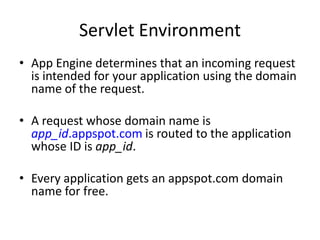 Servlet Environment
• App Engine determines that an incoming request
  is intended for your application using the domain
  name of the request.

• A request whose domain name is
  app_id.appspot.com is routed to the application
  whose ID is app_id.

• Every application gets an appspot.com domain
  name for free.
 