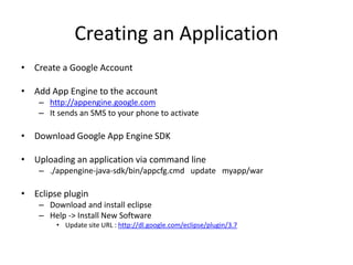 Creating an Application
• Create a Google Account

• Add App Engine to the account
    – http://appengine.google.com
    – It sends an SMS to your phone to activate

• Download Google App Engine SDK

• Uploading an application via command line
    – ./appengine-java-sdk/bin/appcfg.cmd update myapp/war

• Eclipse plugin
    – Download and install eclipse
    – Help -> Install New Software
        • Update site URL : http://dl.google.com/eclipse/plugin/3.7
 