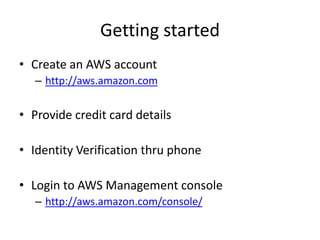 Getting started
• Create an AWS account
   – http://aws.amazon.com

• Provide credit card details

• Identity Verification thru phone

• Login to AWS Management console
   – http://aws.amazon.com/console/
 
