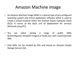 Amazon Machine Image
• An Amazon Machine Image (AMI) is a special type of pre-configured
  operating system and virtual application software which is used to
  create a virtual machine within the Amazon Elastic Compute Cloud
  (EC2). It serves as the basic unit of deployment for services
  delivered using EC2.

• You can select among a range of public AMIs
  (preconfigured, template images) or build your own custom/private
  AMI.

• Paid AMIs can be created by ISVs and stored on Amazon Simple
  Storage Service (S3).
 