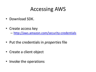 Accessing AWS
• Download SDK.

• Create access key
   – http://aws.amazon.com/security-credentials

• Put the credentials in properties file

• Create a client object

• Invoke the operations
 