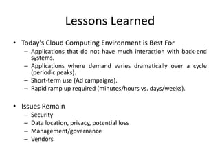 Lessons Learned
• Today's Cloud Computing Environment is Best For
   – Applications that do not have much interaction with back-end
     systems.
   – Applications where demand varies dramatically over a cycle
     (periodic peaks).
   – Short-term use (Ad campaigns).
   – Rapid ramp up required (minutes/hours vs. days/weeks).

• Issues Remain
   –   Security
   –   Data location, privacy, potential loss
   –   Management/governance
   –   Vendors
 