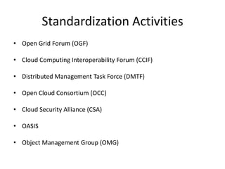 Standardization Activities
• Open Grid Forum (OGF)

• Cloud Computing Interoperability Forum (CCIF)

• Distributed Management Task Force (DMTF)

• Open Cloud Consortium (OCC)

• Cloud Security Alliance (CSA)

• OASIS

• Object Management Group (OMG)
 