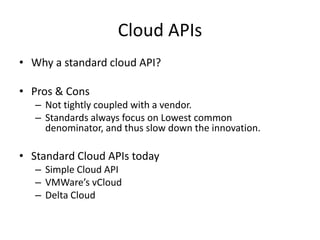 Cloud APIs
• Why a standard cloud API?

• Pros & Cons
   – Not tightly coupled with a vendor.
   – Standards always focus on Lowest common
     denominator, and thus slow down the innovation.

• Standard Cloud APIs today
   – Simple Cloud API
   – VMWare’s vCloud
   – Delta Cloud
 