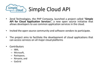 Simple Cloud API
• Zend Technologies, the PHP Company, launched a project called “Simple
  API for Cloud Application Services”, a new open source initiative that
  allows developers to use common application services in the cloud.

• Invited the open source community and software vendors to participate.

• The project aims to facilitate the development of cloud applications that
  can access services on all major cloud platforms

• Contributors
    –   IBM,
    –   Microsoft,
    –   Rackspace,
    –   Nirvanix, and
    –   GoGrid
 