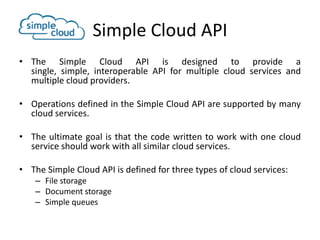 Simple Cloud API
• The Simple Cloud API is designed to provide a
  single, simple, interoperable API for multiple cloud services and
  multiple cloud providers.

• Operations defined in the Simple Cloud API are supported by many
  cloud services.

• The ultimate goal is that the code written to work with one cloud
  service should work with all similar cloud services.

• The Simple Cloud API is defined for three types of cloud services:
    – File storage
    – Document storage
    – Simple queues
 