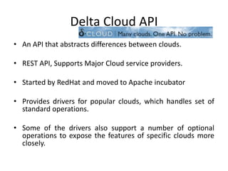 Delta Cloud API
• An API that abstracts differences between clouds.

• REST API, Supports Major Cloud service providers.

• Started by RedHat and moved to Apache incubator

• Provides drivers for popular clouds, which handles set of
  standard operations.

• Some of the drivers also support a number of optional
  operations to expose the features of specific clouds more
  closely.
 