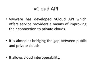 vCloud API
• VMware has developed vCloud API which
  offers service providers a means of improving
  their connection to private clouds.

• It is aimed at bridging the gap between public
  and private clouds.

• It allows cloud interoperability.
 