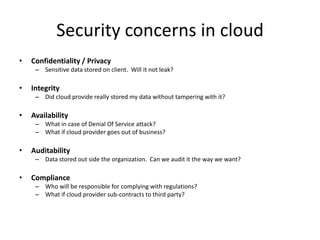 Security concerns in cloud
•   Confidentiality / Privacy
     – Sensitive data stored on client. Will it not leak?

•   Integrity
     – Did cloud provide really stored my data without tampering with it?

•   Availability
     – What in case of Denial Of Service attack?
     – What if cloud provider goes out of business?

•   Auditability
     – Data stored out side the organization. Can we audit it the way we want?

•   Compliance
     – Who will be responsible for complying with regulations?
     – What if cloud provider sub-contracts to third party?
 