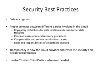 Security Best Practices
• Data encryption

• Proper contract between different parties involved in the Cloud
   – Regulatory restrictions for data location and cross-border data
     transfers
   – Continuity assurance and recovery guarantees
   – Compensation and service termination clauses
   – Roles and responsibilities of all partners involved

• Transparency in how the Cloud provider addresses the security and
  privacy requirements

• Involve ‘Trusted Third Parties’ wherever needed.
 