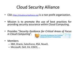 Cloud Security Alliance
• CSA (https://cloudsecurityalliance.org) is a non profit organization.

• Mission is to promote the use of best practices for
  providing security assurance within Cloud Computing.

• Provides “Security Guidance for Critical Areas of Focus
  in Cloud Computing”.

• Members
    – IBM, Oracle, SalesForce, RSA, Novell,
    – Microsoft, Dell, CA, CISCO, …
 
