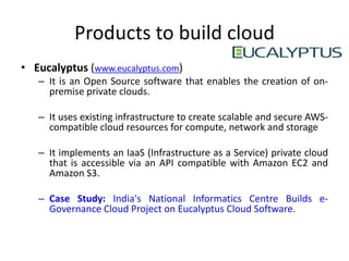Products to build cloud
• Eucalyptus (www.eucalyptus.com)
   – It is an Open Source software that enables the creation of on-
     premise private clouds.

   – It uses existing infrastructure to create scalable and secure AWS-
     compatible cloud resources for compute, network and storage

   – It implements an IaaS (Infrastructure as a Service) private cloud
     that is accessible via an API compatible with Amazon EC2 and
     Amazon S3.

   – Case Study: India's National Informatics Centre Builds e-
     Governance Cloud Project on Eucalyptus Cloud Software.
 