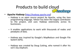 Products to build cloud
• Apache Hadoop (http://hadoop.apache.org)
   – Hadoop is an open source project by Apache, using the Java
     programming language. Yahoo! has been the largest contributor
     to the project, and uses Hadoop extensively across its
     businesses.

   – It enables applications to work with thousands of nodes and
     petabytes of data.

   – Hadoop was inspired by Google's MapReduce and Google File
     System (GFS).

   – Hadoop was created by Doug Cutting, who named it after his
     son's toy elephant.
 