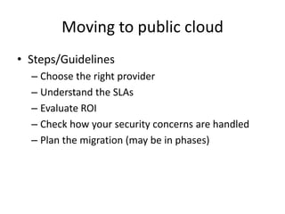 Moving to public cloud
• Steps/Guidelines
  – Choose the right provider
  – Understand the SLAs
  – Evaluate ROI
  – Check how your security concerns are handled
  – Plan the migration (may be in phases)
 