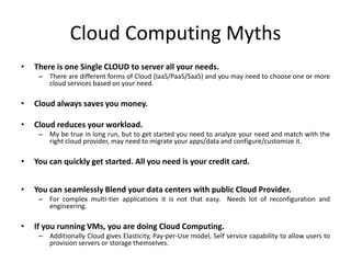 Cloud Computing Myths
•   There is one Single CLOUD to server all your needs.
     – There are different forms of Cloud (IaaS/PaaS/SaaS) and you may need to choose one or more
       cloud services based on your need.

•   Cloud always saves you money.

•   Cloud reduces your workload.
     – My be true in long run, but to get started you need to analyze your need and match with the
       right cloud provider, may need to migrate your apps/data and configure/customize it.

•   You can quickly get started. All you need is your credit card.


•   You can seamlessly Blend your data centers with public Cloud Provider.
     – For complex multi-tier applications it is not that easy. Needs lot of reconfiguration and
       engineering.

•   If you running VMs, you are doing Cloud Computing.
     – Additionally Cloud gives Elasticity, Pay-per-Use model, Self service capability to allow users to
       provision servers or storage themselves.
 