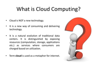 What is Cloud Computing?
• Cloud is NOT a new technology.

• It is a new way of consuming and delivering
  technology.

• It is a natural evolution of traditional data
  centers. It is distinguished by exposing
  resources (computation, storage, applications
  etc.) as services where consumers are
  charged based on utilization.

• Term cloud is used as a metaphor for internet.
 