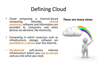 Defining Cloud
• Cloud computing is Internet-based          There are many views
  computing,       whereby          shared
  resources, software and information are
  provided to computers and other
  devices on-demand, like electricity.

• Computing in which resources such as
  infrastructure, storage, software are
  provided as a service over the Internet.

• On-demand       self-service   Internet
  infrastructure where you pay-as-you-go
  and use only what you need.
 