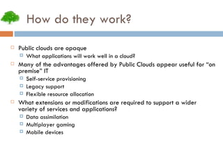 How do they work? Public clouds are opaque What applications will work well in a cloud? Many of the advantages offered by Public Clouds appear useful for “on premise” IT Self-service provisioning Legacy support Flexible resource allocation What extensions or modifications are required to support a wider variety of services and applications? Data assimilation Multiplayer gaming Mobile devices 