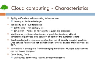 Cloud computing - Characteristics Agility – On demand computing infrastructure Linearly scalable – challenge Reliability and fault tolerance Self healing – Hot backups, etc SLA driven – Policies on how quickly requests are processed Multi-tenancy – Several customers share infrastructure, without compromising privacy and security of each of the customer’s data Service-oriented – compose applications out of loosely coupled services. One service failure will not disrupt other services. Expose these services as API’s Virtualized – decoupled from underlying hardware. Multiple applications can run in one computer Data, Data, Data Distributing, partitioning, security, and synchronization 