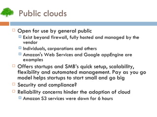 Public clouds Open for use by general public Exist beyond firewall, fully hosted and managed by the vendor Individuals, corporations and others Amazon's Web Services and Google appEngine are examples Offers startups and SMB’s quick setup, scalability, flexibility and automated management. Pay as you go model helps startups to start small and go big Security and compliance? Reliability concerns hinder the adoption of cloud Amazon S3 services were down for 6 hours 