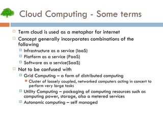 Cloud Computing - Some terms Term cloud is used as a metaphor for internet Concept generally incorporates combinations of the following Infrastructure as a service (IaaS)‏ Platform as a service (PaaS)‏ Software as a service(SaaS)‏ Not to be confused with Grid Computing – a form of distributed computing Cluster of loosely coupled, networked computers acting in concert to perform very large tasks Utility Computing – packaging of computing resources such as computing power, storage, also a metered services Autonomic computing – self managed 