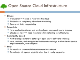 Open Source Cloud Infrastructure Simple Transparent => need to “see” into the cloud Scalable => complexity often limits scalability Secure => limits adoptability Extensible New application classes and service classes may require new features Clouds are new => need to extend while retaining useful features Commodity-based Must leverage extensive catalog of open source software offerings New, unstable, and unsupported infrastructure design is a barrier to uptake, experimentation, and adoption Easy To install => system administration time is expensive To maintain => system administration time is really expensive 