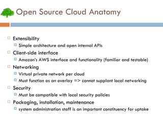 Open Source Cloud Anatomy Extensibility Simple architecture and open internal APIs Client-side interface Amazon’s AWS interface and functionality (familiar and testable)‏ Networking Virtual private network per cloud Must function as an overlay => cannot supplant local networking Security Must be compatible with local security policies Packaging, installation, maintenance system administration staff is an important constituency for uptake 