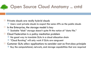 Open Source Cloud Anatomy .. cntd Private clouds are really hybrid clouds Users want private clouds to export the same APIs as the public clouds In the Enterprise, the storage model is key Scalable “blob” storage doesn’t quite fit the notion of “data file.” Cloud Federation is a policy mediation problem No good way to translate SLAs in a cloud allocation chain “ Cloud Bursting” will only work if SLAs are congruent Customer SLAs allow applications to consider cost as first-class principle Buy the computational, network, and storage capabilities that are required 