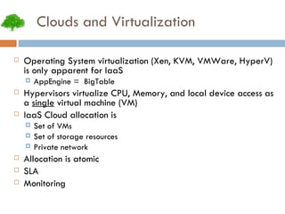 Clouds and Virtualization Operating System virtualization (Xen, KVM, VMWare, HyperV) is only apparent for IaaS AppEngine =  BigTable Hypervisors virtualize CPU, Memory, and local device access as a  single  virtual machine (VM)‏ IaaS Cloud allocation is Set of VMs Set of storage resources Private network Allocation is atomic SLA Monitoring 