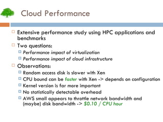 Cloud Performance Extensive performance study using HPC applications and benchmarks Two questions: Performance impact of virtualization Performance impact of cloud infrastructure Observations: Random access disk is slower with Xen CPU bound can be  faster  with Xen -> depends on configuration Kernel version is far more important No statistically detectable overhead AWS small appears to throttle network bandwidth and (maybe) disk bandwidth ->  $0.10 / CPU hour 