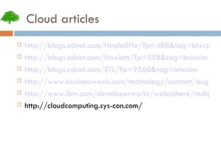Cloud articles http://blogs.zdnet.com/Hinchcliffe/?p=488&tag=btxcsim http://blogs.zdnet.com/Howlett/?p=558&tag=btxcsim http://blogs.zdnet.com/BTL/?p=9560&tag=btxcsim http://www.businessweek.com/technology/content/aug2008/tc2008082_445669_page_3.htm http://www.ibm.com/developerworks/websphere/techjournal/0904_amrhein/0904_amrhein.html http://cloudcomputing.sys-con.com/ 