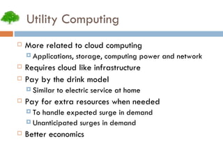 Utility Computing More related to cloud computing Applications, storage, computing power and network Requires cloud like infrastructure Pay by the drink model Similar to electric service at home Pay for extra resources when needed To handle expected surge in demand Unanticipated surges in demand Better economics 