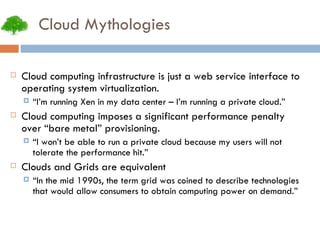 Cloud Mythologies Cloud computing infrastructure is just a web service interface to operating system virtualization. “ I’m running Xen in my data center – I’m running a private cloud.” Cloud computing imposes a significant performance penalty over “bare metal” provisioning. “ I won’t be able to run a private cloud because my users will not tolerate the performance hit.” Clouds and Grids are equivalent “ In the mid 1990s, the term grid was coined to describe technologies that would allow consumers to obtain computing power on demand.” 