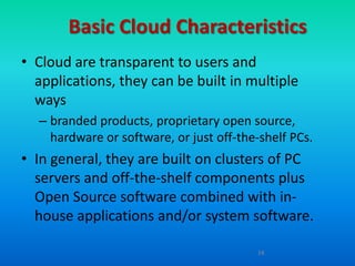 Basic Cloud Characteristics
• Cloud are transparent to users and
  applications, they can be built in multiple
  ways
  – branded products, proprietary open source,
    hardware or software, or just off-the-shelf PCs.
• In general, they are built on clusters of PC
  servers and off-the-shelf components plus
  Open Source software combined with in-
  house applications and/or system software.

                                         14
 