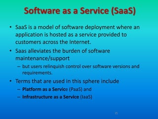 Software as a Service (SaaS)
• SaaS is a model of software deployment where an
  application is hosted as a service provided to
  customers across the Internet.
• Saas alleviates the burden of software
  maintenance/support
   – but users relinquish control over software versions and
     requirements.
• Terms that are used in this sphere include
   – Platform as a Service (PaaS) and
   – Infrastructure as a Service (IaaS)

                                                15
 