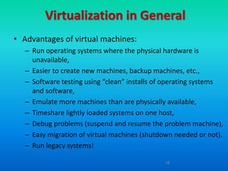 Virtualization in General
• Advantages of virtual machines:
   – Run operating systems where the physical hardware is
     unavailable,
   – Easier to create new machines, backup machines, etc.,
   – Software testing using “clean” installs of operating systems
     and software,
   – Emulate more machines than are physically available,
   – Timeshare lightly loaded systems on one host,
   – Debug problems (suspend and resume the problem machine),
   – Easy migration of virtual machines (shutdown needed or not).
   – Run legacy systems!

                                               18
 