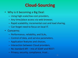 Cloud-Sourcing
• Why is it becoming a Big Deal:
   –   Using high-scale/low-cost providers,
   –   Any time/place access via web browser,
   –   Rapid scalability; incremental cost and load sharing,
   –   Can forget need to focus on local IT.
• Concerns:
   –   Performance, reliability, and SLAs,
   –   Control of data, and service parameters,
   –   Application features and choices,
   –   Interaction between Cloud providers,
   –   No standard API – mix of SOAP and REST!
   –   Privacy, security, compliance, trust…
                                                   20
 