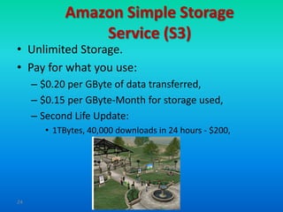 Amazon Simple Storage
                 Service (S3)
• Unlimited Storage.
• Pay for what you use:
     – $0.20 per GByte of data transferred,
     – $0.15 per GByte-Month for storage used,
     – Second Life Update:
        • 1TBytes, 40,000 downloads in 24 hours - $200,




24
 