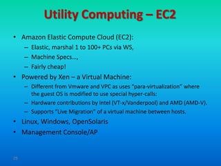 Utility Computing – EC2
• Amazon Elastic Compute Cloud (EC2):
     – Elastic, marshal 1 to 100+ PCs via WS,
     – Machine Specs…,
     – Fairly cheap!
• Powered by Xen – a Virtual Machine:
     – Different from Vmware and VPC as uses “para-virtualization” where
       the guest OS is modified to use special hyper-calls:
     – Hardware contributions by Intel (VT-x/Vanderpool) and AMD (AMD-V).
     – Supports “Live Migration” of a virtual machine between hosts.
• Linux, Windows, OpenSolaris
• Management Console/AP


25
 