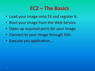 EC2 – The Basics
•    Load your image onto S3 and register it.
•    Boot your image from the Web Service.
•    Open up required ports for your image.
•    Connect to your image through SSH.
•    Execute you application…




26
 