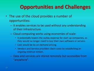 Opportunities and Challenges
• The use of the cloud provides a number of
  opportunities:
     – It enables services to be used without any understanding
       of their infrastructure.
     – Cloud computing works using economies of scale:
        • It potentially lowers the outlay expense for start up companies, as
          they would no longer need to buy their own software or servers.
        • Cost would be by on-demand pricing.
        • Vendors and Service providers claim costs by establishing an
          ongoing revenue stream.
     – Data and services are stored remotely but accessible from
       “anywhere”.

27
 
