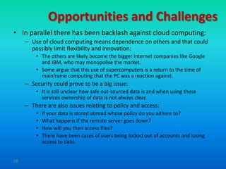 Opportunities and Challenges
• In parallel there has been backlash against cloud computing:
     – Use of cloud computing means dependence on others and that could
       possibly limit flexibility and innovation:
         • The others are likely become the bigger Internet companies like Google
           and IBM, who may monopolise the market.
         • Some argue that this use of supercomputers is a return to the time of
           mainframe computing that the PC was a reaction against.
     – Security could prove to be a big issue:
         • It is still unclear how safe out-sourced data is and when using these
           services ownership of data is not always clear.
     – There are also issues relating to policy and access:
         •   If your data is stored abroad whose policy do you adhere to?
         •   What happens if the remote server goes down?
         •   How will you then access files?
         •   There have been cases of users being locked out of accounts and losing
             access to data.


28
 