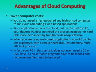 Advantages of Cloud Computing
• Lower computer costs:
     – You do not need a high-powered and high-priced computer
       to run cloud computing's web-based applications.
     – Since applications run in the cloud, not on the desktop PC,
       your desktop PC does not need the processing power or hard
       disk space demanded by traditional desktop software.
     – When you are using web-based applications, your PC can be
       less expensive, with a smaller hard disk, less memory, more
       efficient processor...
     – In fact, your PC in this scenario does not even need a CD or
       DVD drive, as no software programs have to be loaded and
       no document files need to be saved.


29
 