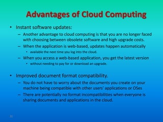 Advantages of Cloud Computing
• Instant software updates:
     – Another advantage to cloud computing is that you are no longer faced
       with choosing between obsolete software and high upgrade costs.
     – When the application is web-based, updates happen automatically
         • available the next time you log into the cloud.
     – When you access a web-based application, you get the latest version
         • without needing to pay for or download an upgrade.


• Improved document format compatibility.
     – You do not have to worry about the documents you create on your
       machine being compatible with other users' applications or OSes
     – There are potentially no format incompatibilities when everyone is
       sharing documents and applications in the cloud.


31
 
